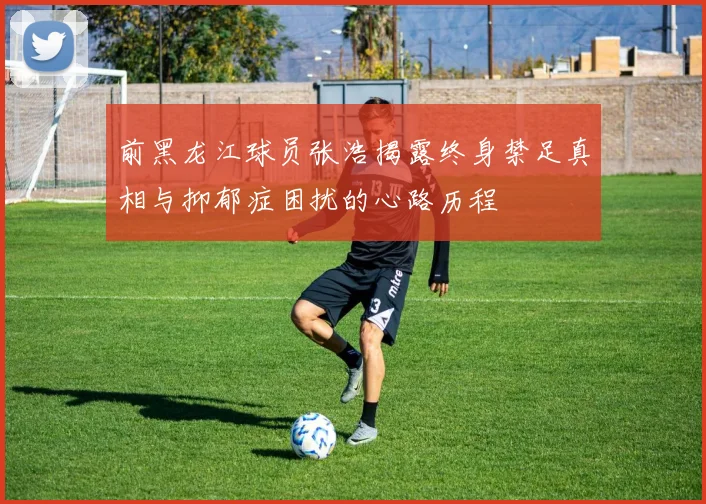 前黑龙江球员张浩揭露终身禁足真相与抑郁症困扰的心路历程
