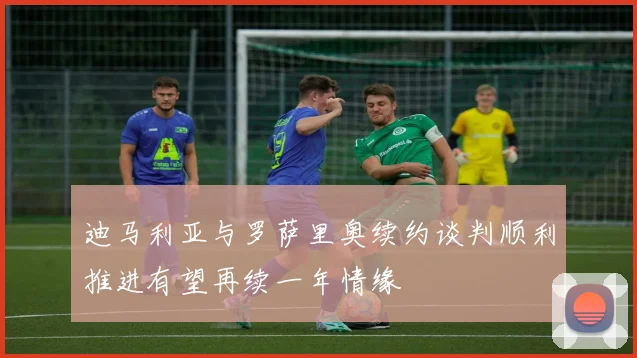 迪马利亚与罗萨里奥续约谈判顺利推进有望再续一年情缘
