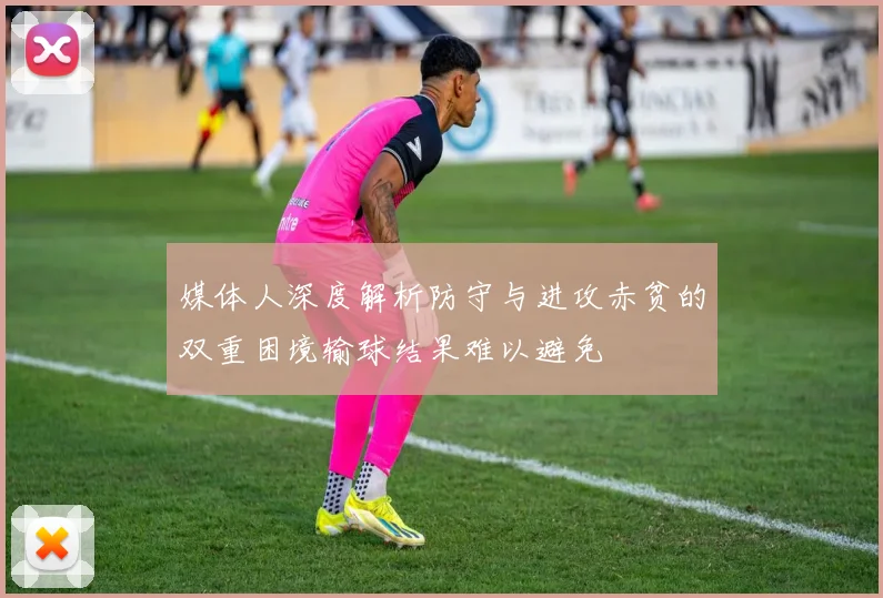 媒体人深度解析防守与进攻赤贫的双重困境输球结果难以避免