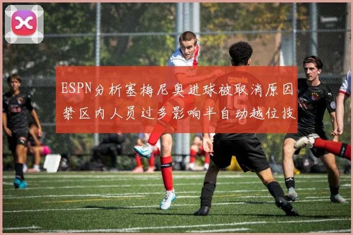 ESPN分析塞梅尼奥进球被取消原因禁区内人员过多影响半自动越位技术使用