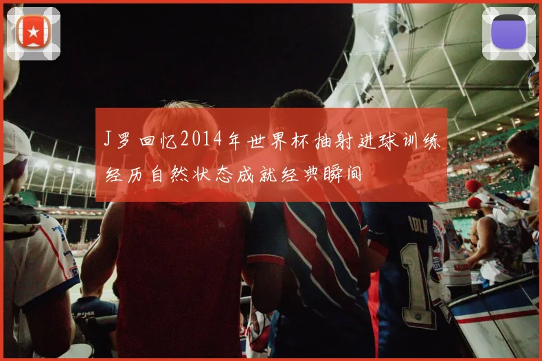 J罗回忆2014年世界杯抽射进球训练经历自然状态成就经典瞬间