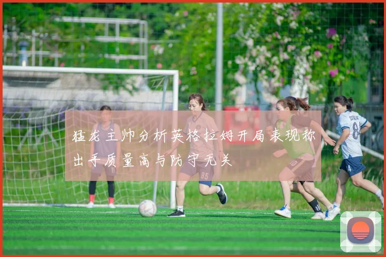 猛龙主帅分析英格拉姆开局表现称出手质量高与防守无关