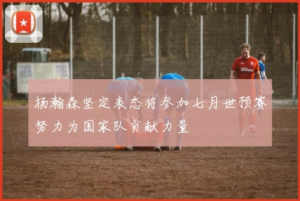杨瀚森坚定表态将参加七月世预赛努力为国家队贡献力量