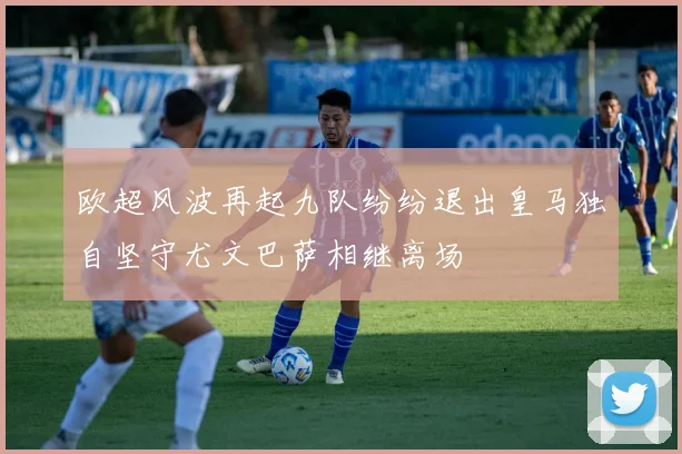 欧超风波再起九队纷纷退出皇马独自坚守尤文巴萨相继离场