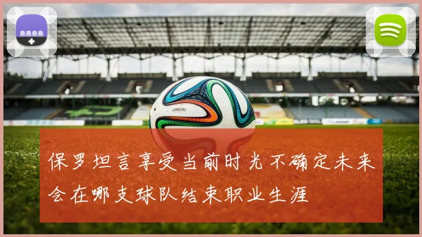 保罗坦言享受当前时光不确定未来会在哪支球队结束职业生涯