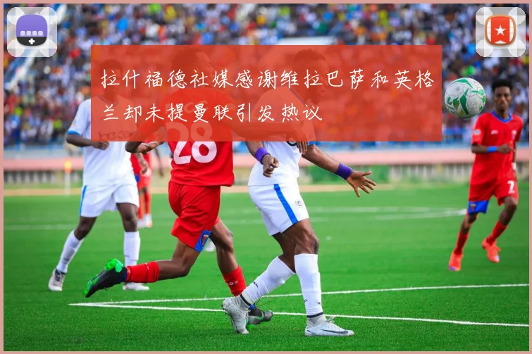 拉什福德社媒感谢维拉巴萨和英格兰却未提曼联引发热议