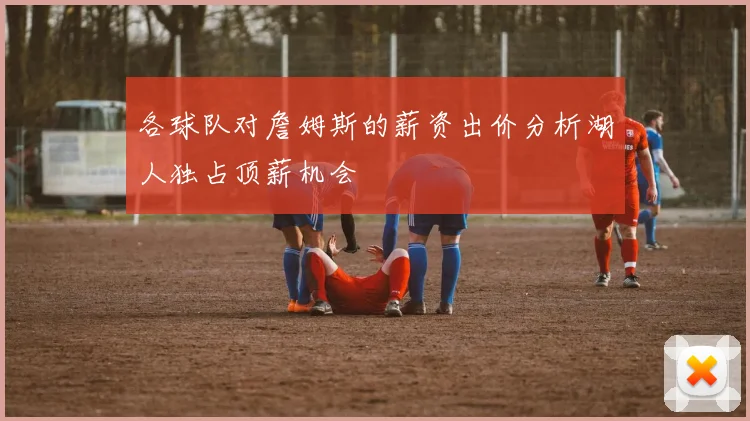 各球队对詹姆斯的薪资出价分析湖人独占顶薪机会