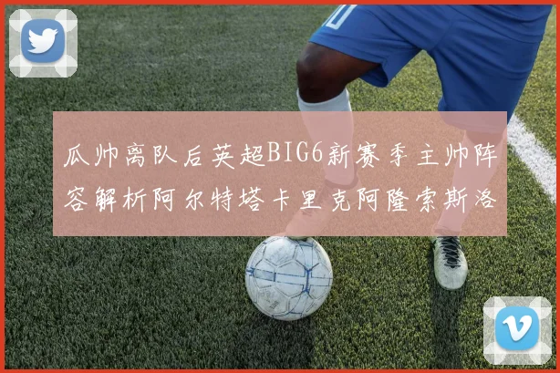 瓜帅离队后英超BIG6新赛季主帅阵容解析阿尔特塔卡里克阿隆索斯洛特的挑战与机遇