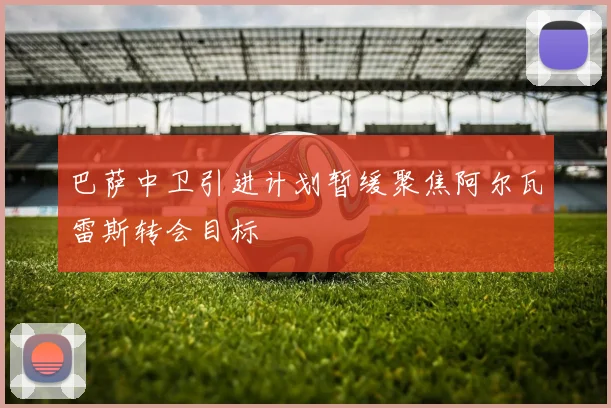 巴萨中卫引进计划暂缓聚焦阿尔瓦雷斯转会目标