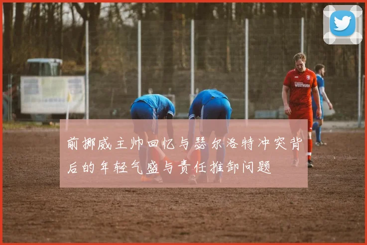 前挪威主帅回忆与瑟尔洛特冲突背后的年轻气盛与责任推卸问题