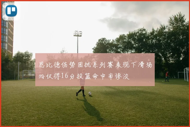 恩比德伤势困扰系列赛表现下滑场均仅得16分投篮命中率惨淡