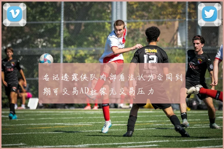 名记透露侠队内部看法认为合同到期可交易AD杜蒙无交易压力
