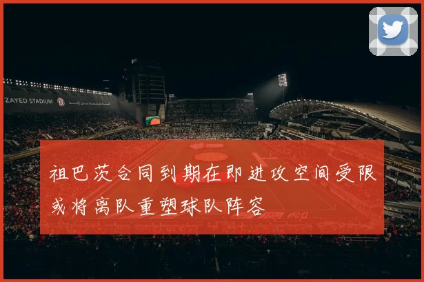 祖巴茨合同到期在即进攻空间受限或将离队重塑球队阵容