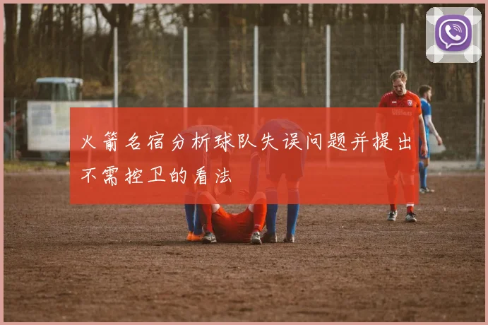 火箭名宿分析球队失误问题并提出不需控卫的看法