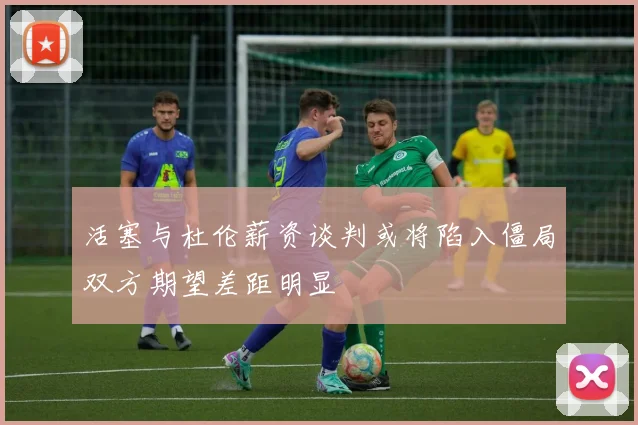活塞与杜伦薪资谈判或将陷入僵局双方期望差距明显