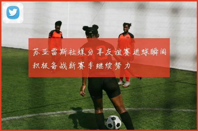 苏亚雷斯社媒分享友谊赛进球瞬间积极备战新赛季继续努力