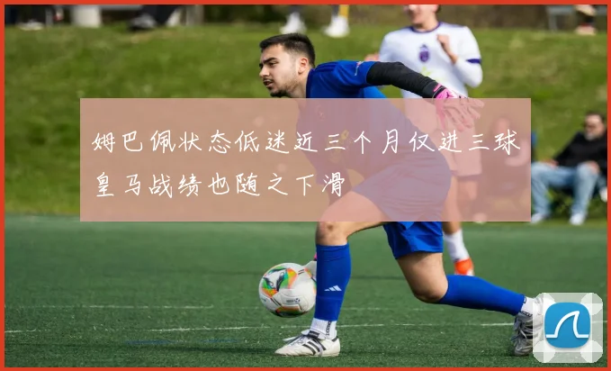 姆巴佩状态低迷近三个月仅进三球皇马战绩也随之下滑