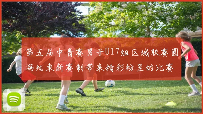 第五届中青赛男子U17组区域联赛圆满结束新赛制带来精彩纷呈的比赛体验