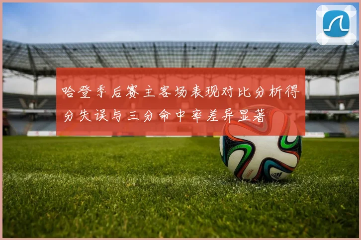 哈登季后赛主客场表现对比分析得分失误与三分命中率差异显著