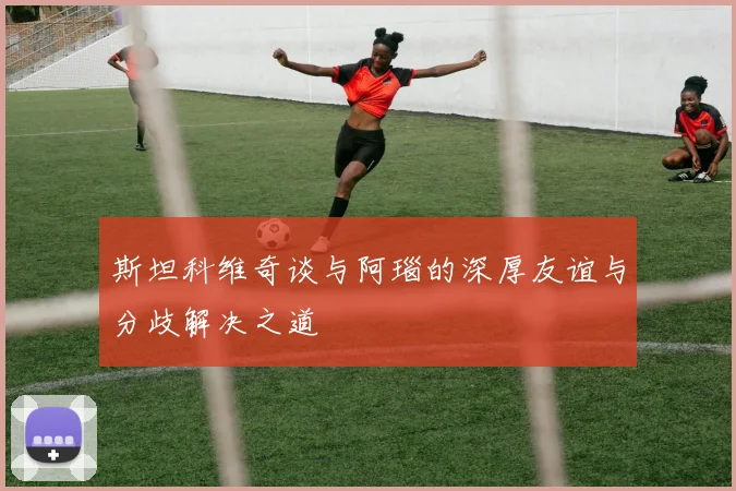 斯坦科维奇谈与阿瑙的深厚友谊与分歧解决之道