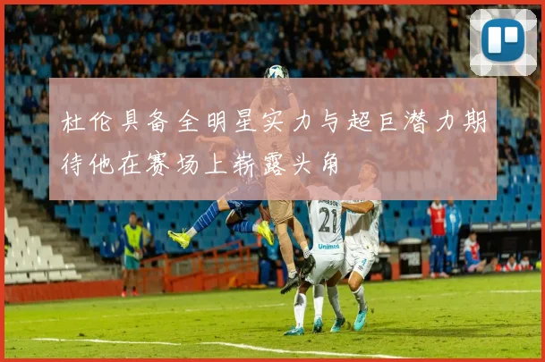 杜伦具备全明星实力与超巨潜力期待他在赛场上崭露头角