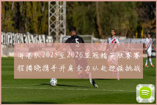 海港队2025至2026亚冠精英联赛赛程揭晓携手并肩全力以赴迎接挑战