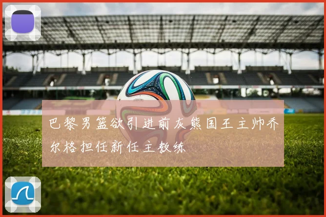 巴黎男篮欲引进前灰熊国王主帅乔尔格担任新任主教练