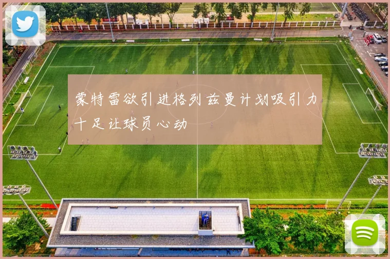 蒙特雷欲引进格列兹曼计划吸引力十足让球员心动